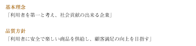 基本理念「利用者を第一と考え、社会貢献の出来る企業」 品質方針「利用者に安全で楽しい商品を供給し、顧客満足の向上を目指す」